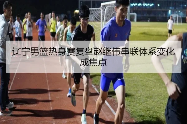 辽宁男篮热身赛复盘赵继伟串联体系变化成焦点